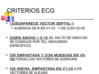 CRITERIOS ECG
 1)DESAPARECE VECTOR SEPTAL-1
 AUSENCIA DE R EN V1-V2 Y DE Q EN V5-V6
 2)QRS ANCHO > 0.10 (EL SALTO DE ONDA NO
SE CONDUCE POR TEJ. MIOCARDIO
ESPECIFICO)
 3)R EMPASTADA Y CON MUESCAS EN V5-
V6(TODOS LOS VECTORES SE ACERCAN)
 4)S ANCHA, EMPASTADA EN V1-V2 (LOS
VECTORES SE ALEJAN)
 
