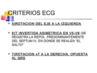  5)ROTACION DEL EJE A LA IZQUIERDA
 6)T INVERTIDA ASIMETRICA EN V5-V6 (SE
REGISTRA LA REPOL. PREDOMINANTEMENTE
DEL SEPTUM IV, EN DONDE SE REALIZA “EL
SALTO”
 7)ROTACION AT A LA DERECHA, OPUESTA
AL QRS
CRITERIOS ECG
 