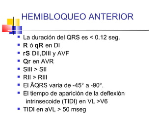  La duración del QRS es < 0.12 seg.
 R ó qR en DI
 rS DII,DIII y AVF
 Qr en AVR
 SIII > SII
 RII > RIII
 El ÂQRS varia de -45° a -90°.
 El tiempo de aparición de la deflexión
intrinsecoide (TIDI) en VL >V6
 TIDI en aVL > 50 mseg
HEMIBLOQUEO ANTERIOR
 