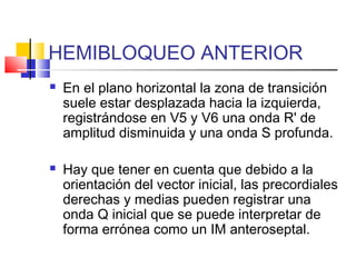 HEMIBLOQUEO ANTERIOR
 En el plano horizontal la zona de transición
suele estar desplazada hacia la izquierda,
registrándose en V5 y V6 una onda R' de
amplitud disminuida y una onda S profunda.
 Hay que tener en cuenta que debido a la
orientación del vector inicial, las precordiales
derechas y medias pueden registrar una
onda Q inicial que se puede interpretar de
forma errónea como un IM anteroseptal.
 