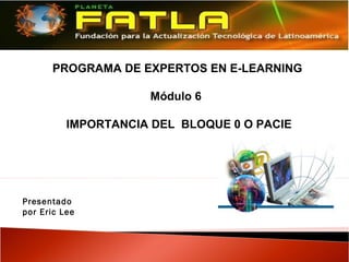 PROGRAMA DE EXPERTOS EN E-LEARNING

                     Módulo 6

          IMPORTANCIA DEL BLOQUE 0 O PACIE




Presentado
por Eric Lee
 