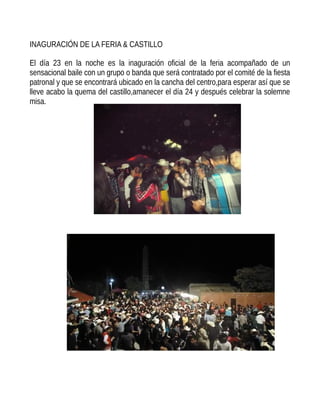 INAGURACIÓN DE LA FERIA & CASTILLO
El día 23 en la noche es la inaguración oficial de la feria acompañado de un
sensacional baile con un grupo o banda que será contratado por el comité de la fiesta
patronal y que se encontrará ubicado en la cancha del centro,para esperar así que se
lleve acabo la quema del castillo,amanecer el día 24 y después celebrar la solemne
misa.
 