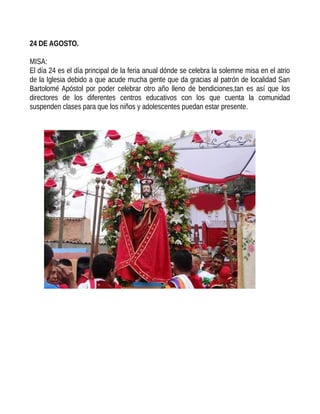 24 DE AGOSTO.
MISA:
El día 24 es el día principal de la feria anual dónde se celebra la solemne misa en el atrio
de la Iglesia debido a que acude mucha gente que da gracias al patrón de localidad San
Bartolomé Apóstol por poder celebrar otro año lleno de bendiciones,tan es así que los
directores de los diferentes centros educativos con los que cuenta la comunidad
suspenden clases para que los niños y adolescentes puedan estar presente.
 