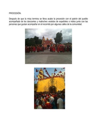 PROCESIÓN.
Después de que la misa termina se lleva acabo la procesión con el patrón del pueblo
acompañado de los danzantes y malinches vestidos de españoles o indios junto con las
personas que gustan acompañar en el recorrido por algunas calles de la comunidad.
 