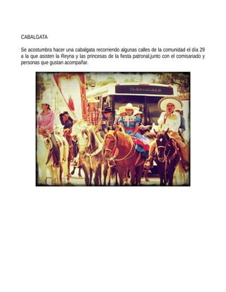 CABALGATA
Se acostumbra hacer una cabalgata recorriendo algunas calles de la comunidad el día 29
a la que asisten la Reyna y las princesas de la fiesta patronal,junto con el comisariado y
personas que gustan acompañar.
 