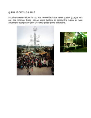 QUEMA DE CASTILLO & BAILE.
Actualmente esta tradición ha sido más reconocida ya que vienen puestos y juegos para
que nos podamos divertir más,así cómo también se acostumbra realizar un baile
actualmente acompañado ya de un castillo que se quema en la noche.
 