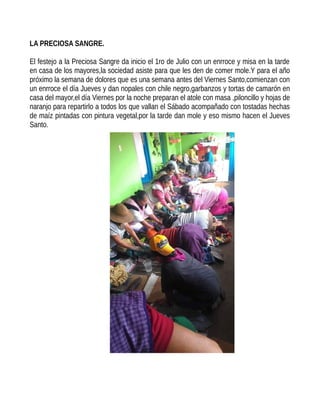 LA PRECIOSA SANGRE.
El festejo a la Preciosa Sangre da inicio el 1ro de Julio con un enrroce y misa en la tarde
en casa de los mayores,la sociedad asiste para que les den de comer mole.Y para el año
próximo la semana de dolores que es una semana antes del Viernes Santo,comienzan con
un enrroce el día Jueves y dan nopales con chile negro,garbanzos y tortas de camarón en
casa del mayor,el día Viernes por la noche preparan el atole con masa ,piloncillo y hojas de
naranjo para repartirlo a todos los que vallan el Sábado acompañado con tostadas hechas
de maíz pintadas con pintura vegetal,por la tarde dan mole y eso mismo hacen el Jueves
Santo.
 