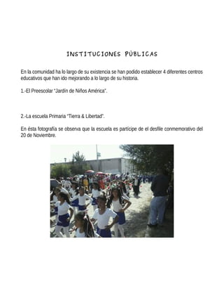 INSTITUCIONES PÚBLICAS
En la comunidad ha lo largo de su existencia se han podido establecer 4 diferentes centros
educativos que han ido mejorando a lo largo de su historia.
1.-El Preescolar “Jardín de Niños América”.
2.-La escuela Primaria “Tierra & Libertad”.
En ésta fotografía se observa que la escuela es partícipe de el desfile conmemorativo del
20 de Noviembre.
 