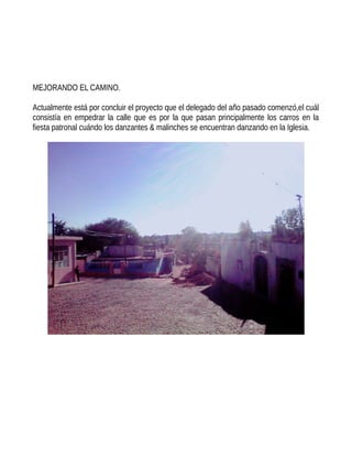 MEJORANDO EL CAMINO.
Actualmente está por concluir el proyecto que el delegado del año pasado comenzó,el cuál
consistía en empedrar la calle que es por la que pasan principalmente los carros en la
fiesta patronal cuándo los danzantes & malinches se encuentran danzando en la Iglesia.
 