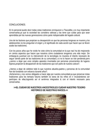 CONCLUCIONES.
En lo personal puedo decir todas estas tradiciones enrriquecen a Tlaxcalilla y es muy importante
conservarlas,ya que la sociedad las considera valiosas y las tiene que cuidar para que sean
aprendidas por las nuevas generaciones cómo parte indispensable del legado cultural.
Uno de los factores que propician su desaparición es que las personas longevas se mueren,y los
adolescentes no les preguntan el origen y el significado de cada acción que hacen que se lleven
acabo las tradiciones.
Con los pocos años que he vivido he visto cómo la comunidad en la que nací ha ido mejorando
en ciertos aspectos que hacen que nosotros cómo ciudadanos tengamos una vida mejor. Sin
embargo,la juventud con la intervención de la tecnología no muestra el interés necesario de
seguir siendo parte de las tradiciones de su comunidad y si no lo hacen se irán perdiendo,pero
¿vamos a dejar que unos simples aparatos inventados por personas provenientes de lugares
lejanos,propicien la desaparición de las tradiciones que son parte de nuestra cultura?.
¿Vamos a dejar de celebrar todo lo que nuestros abuelos,padres y personas de la comunidad
han ido fundando con esfuerzo durante años?.
¡No!tenemos y nos vemos obligados a hacer algo por nuestra comunidad,ya que preservar éstas
tradiciones para los tiempos futuros también es tarea de los niños en ir inculcándonos ser
partícipes de ellas,logrando así el sentirnos integrados & con el interés necesario para
conservarlas.
>>EL CUIDAR DE NUESTROS ANCESTROS,ES CUIDAR NUESTRO TESORO
HISTÓRICO DE NUESTRAS RAÍCES.<<
 