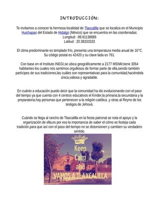 INTRODUCCIÓN:
Te invitamos a conocer la hermosa localidad de Tlaxcalilla que se localiza en el Municipio
Huichapan del Estado de Hidalgo (México) que se encuentra en las coordenadas:
Longitud: -99.81138889
Latitud : 20.38333333
El clima predominante es templado frío, presenta una temperatura media anual de 16°C.
Su código postal es 42420 y su clave lada es 761.
Con base en el Instituto INEGI,se ubica geográficamente a 2177 MSNM,tiene 3054
habitantes los cuales nos sentimos orgullosos de formar parte de ella,siendo también
partícipes de sus tradiciones,las cuáles son representativas para la comunidad,haciéndola
única,valiosa y agradable.
En cuánto a educación puedo decir que la comunidad ha ido evolucionando con el paso
del tiempo ya que cuenta con 4 centros educativos el Kínder,la primaria,la secundaria y la
preparatoria,hay personas que pertenecen a la religión católica ,y otras al Reyno de los
testigos de Jehová.
Cuándo se llega al rancho de Tlaxcalilla en la fiesta patronal se nota el apoyo y la
organización de ella,es por eso la importancia de saber el cómo se festeja cada
tradición,para que así con el paso del tiempo no se distorsionen y cambien su verdadero
sentido.
 