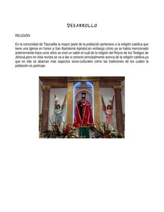 DESARROLLO
RELIGIÓN
En la comunidad de Tlaxcalilla la mayor parte de la población pertenece a la religión católica que
tiene una Iglesia en honor a San Bartolomé Apóstol,sin embargo cómo ya se había mencionado
anteriormente hace unos años se creó un salón el cuál de la religión del Reyno de los Testigos de
Jehová,pero en ésta revista se va a dar a conocer principalmente acerca de la religión católica,ya
que en ella se abarcan más aspectos socio-culturales cómo las tradiciones de los cuáles la
población es partícipe.
 