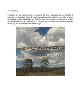 TRADICIONES
Pero,¿qué son las tradiciones?,son un conjunto de bienes culturales que se transmite de
generación en generación dentro de una comunidad,una de las tradiciones que aún se siguen
conservando en Tlaxcalilla desde hace 300 años son: principalmente la feria anual en honor a
San Bartolomé Apóstol,otra tradición es “El Carnaval” que se festeja un día antes del Miércoles
de ceniza y otra es el festejo a la Preciosa Sangre.
 