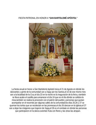 FIESTA PATRONAL EN HONOR A “SAN BARTOLOMÉ APÓSTOL”
La fiesta anual en honor a San Bartolomé Apóstol inicia el 21 de Agosto en dónde los
danzantes y gente de la comunidad van a Xajay por los Santos,el 22 de ese mismo mes
van a la localidad de la Cruz,el día 23 en la noche es la inaguración de la feria y también
se lleva acabo el castillo para amanecer el día 24 que es el día dónde se celebra la
misa,también se realiza la procesión con el patrón del pueblo y personas que gustan
acompañar en el recorrido por algunas calles de la comunidad,los días 25,26 y 27 se
queman los toritos que se recolectan en las promesas,el día 26 danzan en la Iglesia,el 27
van a dejar las imágenes que trajeron de Xajay,el 28 es el combate en dónde las personas
que participaron en la danza avientan fruta con flores y las otras las atrapan.
 