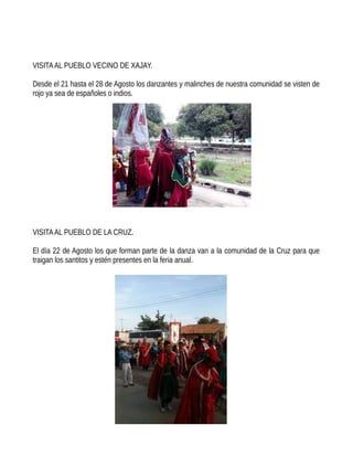 VISITAAL PUEBLO VECINO DE XAJAY.
Desde el 21 hasta el 28 de Agosto los danzantes y malinches de nuestra comunidad se visten de
rojo ya sea de españoles o indios.
VISITAAL PUEBLO DE LA CRUZ.
El día 22 de Agosto los que forman parte de la danza van a la comunidad de la Cruz para que
traigan los santitos y estén presentes en la feria anual.
 