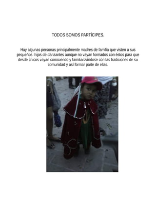 TODOS SOMOS PARTÍCIPES.
Hay algunas personas principalmente madres de familia que visten a sus
pequeños hijos de danzantes aunque no vayan formados con éstos para que
desde chicos vayan conociendo y familiarizándose con las tradiciones de su
comunidad y así formar parte de ellas.
 