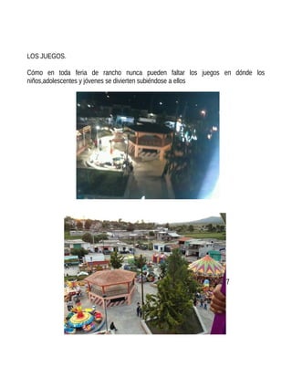 LOS JUEGOS.
Cómo en toda feria de rancho nunca pueden faltar los juegos en dónde los
niños,adolescentes y jóvenes se divierten subiéndose a ellos
7
 