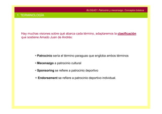 BLOQUE1: Patrocinio y mecenazgo. Conceptos básicos

1. TERMINOLOGÍA




  Hay muchas visiones sobre qué abarca cada término, adaptaremos la clasificación
  que sostiene Amado Juan de Andrés:




           • Patrocinio sería el término paraguas que engloba ambos términos

           • Mecenazgo a patrocinio cultural

           • Sponsoring se refiere a patrocinio deportivo

           + Endorsement se refiere a patrocinio deportivo individual.
 