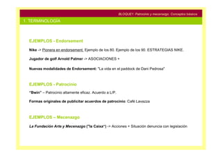 BLOQUE1: Patrocinio y mecenazgo. Conceptos básicos

1. TERMINOLOGÍA



  EJEMPLOS - Endorsement

  Nike -> Pionera en endorsement. Ejemplo de los 80. Ejemplo de los 90. ESTRATEGIAS NIKE.

  Jugador de golf Arnold Palmer -> ASOCIACIONES +

  Nuevas modalidades de Endorsement: "La vida en el paddock de Dani Pedrosa"



  EJEMPLOS - Patrocinio
  “Bwin” – Patrocinio altamente eficaz. Acuerdo a L/P.

  Formas originales de publicitar acuerdos de patrocinio: Café Lavazza



  EJEMPLOS – Mecenazgo

  La Fundación Arte y Mecenazgo ("la Caixa“) -> Acciones + Situación denuncia con legislación
 