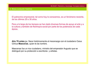 BLOQUE1: Patrocinio y mecenazgo. Conceptos básicos

2. Breve evolución histórica



  El patrocinio empresarial, tal como hoy lo conocemos, es un fenómeno reciente,
  de los últimos 20 o 30 años.

  Pero a lo largo de los tiempos se han dado diversas formas de apoyo al arte y a
  la cultura y también de filantropía social por parte de los poderosos de cada
  época.




  Año 70 antes j.c. Nace históricamente el mecenazgo con el ciudadano Caius
  Cilnius Maecenas, quien le da nombre.

  Maecenas fue un rico ciudadano, ministro del emperador Augusto que se
  distinguió por su protección a escritores y artistas.
 