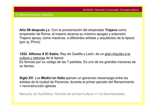 BLOQUE1: Patrocinio y mecenazgo. Conceptos básicos

2. Breve evolución histórica




  Año 98 después j.c. Con la proclamación del emperador Trajano como
  emperador de Roma, el imperio alcanza su máximo apogeo y extensión.
  Trajano apoya, como mecenas, a diferentes artistas y arquitectos de la época
  (por ej, Plinio)


  1252. Alfonso X El Sabio, Rey de Castilla y León, da un gran impulso a la
  cultura y ciencias de la época.
  Es famoso por su código de las 7 partidas. Es uno de los grandes mecenas de
  su tiempo.


  Siglo XV. Los Medici en Italia ejercen un generoso mecenazgo entre los
  artistas de la ciudad de Florencia, durante el primer periodo del Renacimiento
  + reconstrucción iglesias

  Marqués de Santillana: Hombre de armas+cultura => no desinteresado.
 