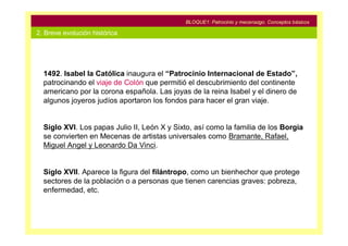 BLOQUE1: Patrocinio y mecenazgo. Conceptos básicos

2. Breve evolución histórica




  1492. Isabel la Católica inaugura el “Patrocinio Internacional de Estado”,
  patrocinando el viaje de Colón que permitió el descubrimiento del continente
  americano por la corona española. Las joyas de la reina Isabel y el dinero de
  algunos joyeros judíos aportaron los fondos para hacer el gran viaje.


  Siglo XVI. Los papas Julio II, León X y Sixto, así como la familia de los Borgia
  se convierten en Mecenas de artistas universales como Bramante, Rafael,
  Miguel Angel y Leonardo Da Vinci.


  Siglo XVII. Aparece la figura del filántropo, como un bienhechor que protege
  sectores de la población o a personas que tienen carencias graves: pobreza,
  enfermedad, etc.
 
