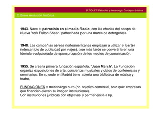 BLOQUE1: Patrocinio y mecenazgo. Conceptos básicos

2. Breve evolución histórica



  1943. Nace el patrocinio en el medio Radio, con las charlas del obispo de
  Nueva York Fulton Sheen, patrocinada por una marca de detergentes.


  1948. Las compañías aéreas norteamericanas empiezan a utilizar el barter
  (intercambio de publicidad por viajes), que más tarde se convertiría en una
  fórmula evolucionada de sponsorización de los medios de comunicación.


  1955. Se crea la primera fundación española, “Juan March”. La Fundación
  organiza exposiciones de arte, conciertos musicales y ciclos de conferencias y
  seminarios. En su sede en Madrid tiene abierta una biblioteca de música y
  teatro.

  FUNDACIONES = mecenazgo puro (no objetivo comercial, solo que: empresas
  que financian elevan su imagen institucional).
  Son instituciones jurídicas con objetivos y permanencia a l/p.
 