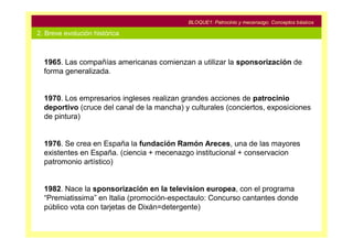 BLOQUE1: Patrocinio y mecenazgo. Conceptos básicos

2. Breve evolución histórica



  1965. Las compañías americanas comienzan a utilizar la sponsorización de
  forma generalizada.


  1970. Los empresarios ingleses realizan grandes acciones de patrocinio
  deportivo (cruce del canal de la mancha) y culturales (conciertos, exposiciones
  de pintura)


  1976. Se crea en España la fundación Ramón Areces, una de las mayores
  existentes en España. (ciencia + mecenazgo institucional + conservacion
  patromonio artístico)


  1982. Nace la sponsorización en la television europea, con el programa
  “Premiatissima” en Italia (promoción-espectaulo: Concurso cantantes donde
  público vota con tarjetas de Dixán=detergente)
 