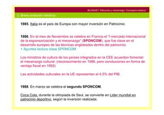 BLOQUE1: Patrocinio y mecenazgo. Conceptos básicos

2. Breve evolución histórica

  1985. Italia es el país de Europa con mayor inversión en Patrocinio.


  1986. En el mes de Noviembre se celebra en Francia el “I mercado internacional
  de la esponsorización y el mecenazgo” (SPONCOM), que fue clave en el
  desarrollo europeo de las técnicas englobadas dentro del patrocinio.
  + Apuntes lectura clase SPONCOM

  Los ministros de cultura de los países integrados en la CEE acuerdan fomentar
  el mecenazgo cultural. (reconocimiento en 1986, pero conclusiones en forma de
  ventaja fiscal en 1992)

  Las actividades culturales en la UE representan el 4,5% del PIB.


  1988. En marzo se celebra el segundo SPONCOM.

  Coca Cola, durante la olimpiada de Seul, se convierte en Lider mundial en
  patrocinio deportivo, según la inversión realizada.
 