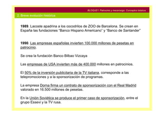 BLOQUE1: Patrocinio y mecenazgo. Conceptos básicos

2. Breve evolución histórica


  1989. Lacoste apadrina a los cocodrilos de ZOO de Barcelona. Se crean en
  España las fundaciones “Banco Hispano Americano” y “Banco de Santander”


  1990. Las empresas españolas invierten 100.000 millones de pesetas en
  patrocinio.

  Se crea la fundación Banco Bilbao Vizcaya

  Las empresas de USA invierten más de 400.000 millones en patrocinios.

  El 50% de la inversión publicitaria de la TV italiana, corresponde a las
  telepromociones y a la sponsorización de programas.

  La empresa Dorna firma un contrato de sponsorización con el Real Madrid
  valorado en 16.500 millones de pesetas.

  En la Unión Soviética se produce el primer caso de sponsorización, entre el
  grupo Essevi y la TV rusa.
 