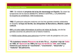 BLOQUE1: Patrocinio y mecenazgo. Conceptos básicos

2. Breve evolución histórica

  1991. Se redacta el proyecto de la ley de mecenazgo en España. Se crean las
  fundaciones de los bancos BANESTO, BANCO CENTRAL y CAJAMADRID.
  En España se contabilizan 1500 fundaciones.


  1992. El patrocinio adquiere madurez con los tres grandes eventos celebrados
  en España: la Expo de Sevilla, las olimpiadas de Barcelona y Madrid, capital
  cultural.

  IBM y el corte inglés informatizan el archivo de Indias de Sevilla, una de las
  grandes acciones de patrocinio de la historia moderna.

  La NASA recibe ofertas para patrocinar el primer vuelo de pasajeros a la Luna.


  “El ciudadano romano Maecenas en el año 70 a.c. , el primer viaje de Colón
  en 1492, el I Sponcom en 1986 y la Expo de Sevilla en 1992, son 4 hitos
  históricos que marcan el “nacimiento”, “crecimiento”, “desarrollo” y
  “madurez” del patrocinio.
 