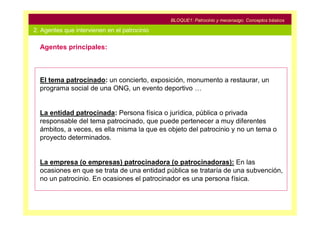 BLOQUE1: Patrocinio y mecenazgo. Conceptos básicos

2. Agentes que intervienen en el patrocinio

  Agentes principales:



  El tema patrocinado: un concierto, exposición, monumento a restaurar, un
  programa social de una ONG, un evento deportivo …


  La entidad patrocinada: Persona física o jurídica, pública o privada
  responsable del tema patrocinado, que puede pertenecer a muy diferentes
  ámbitos, a veces, es ella misma la que es objeto del patrocinio y no un tema o
  proyecto determinados.


  La empresa (o empresas) patrocinadora (o patrocinadoras): En las
  ocasiones en que se trata de una entidad pública se trataría de una subvención,
  no un patrocinio. En ocasiones el patrocinador es una persona física.
 