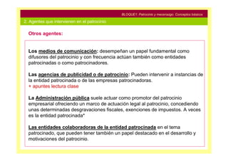BLOQUE1: Patrocinio y mecenazgo. Conceptos básicos

2. Agentes que intervienen en el patrocinio

  Otros agentes:


  Los medios de comunicación: desempeñan un papel fundamental como
  difusores del patrocinio y con frecuencia actúan también como entidades
  patrocinadas o como patrocinadores.

  Las agencias de publicidad o de patrocinio: Pueden intervenir a instancias de
  la entidad patrocinada o de las empresas patrocinadoras.
  + apuntes lectura clase

  La Administración pública suele actuar como promotor del patrocinio
  empresarial ofreciendo un marco de actuación legal al patrocinio, concediendo
  unas determinadas desgravaciones fiscales, exenciones de impuestos. A veces
  es la entidad patrocinada*

  Las entidades colaboradoras de la entidad patrocinada en el tema
  patrocinado, que pueden tener también un papel destacado en el desarrollo y
  motivaciones del patrocinio.
 