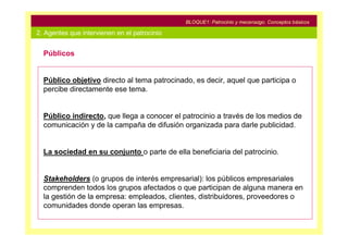 BLOQUE1: Patrocinio y mecenazgo. Conceptos básicos

2. Agentes que intervienen en el patrocinio


  Públicos


  Público objetivo directo al tema patrocinado, es decir, aquel que participa o
  percibe directamente ese tema.


  Público indirecto, que llega a conocer el patrocinio a través de los medios de
  comunicación y de la campaña de difusión organizada para darle publicidad.


  La sociedad en su conjunto o parte de ella beneficiaria del patrocinio.


  Stakeholders (o grupos de interés empresarial): los públicos empresariales
  comprenden todos los grupos afectados o que participan de alguna manera en
  la gestión de la empresa: empleados, clientes, distribuidores, proveedores o
  comunidades donde operan las empresas.
 