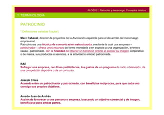 BLOQUE1: Patrocinio y mecenazgo. Conceptos básicos

1. TERMINOLOGÍA

 PATROCINIO
 * Definiciones variadas f (autor):

 Marc Rabanal, director de proyectos de la Asociación española para el desarrollo del mecenazgo
 empresarial:
 Patrocinio es una técnica de comunicación estructurada, mediante la cual una empresa –
 patrocinador – ofrece unos recursos de forma monetaria o en especie a una organización, evento o
 causa –patrocinado- con la finalidad de obtener un beneficio directo al asociar su imagen, corporativa
 o de marca, sus productos o servicios, a la actividad o entidad patrocinada.


 RAE
 Sufragar una empresa, con fines publicitarios, los gastos de un programa de radio o televisión, de
 una competición deportiva o de un concurso.


 Joseph Chías
 Acuerdo entre un patrocinador y patrocinado, con beneficios recíprocos, para que cada uno
 consiga sus propios objetivos.


 Amado Juan de Andrés
 Acción de favorecer a una persona o empresa, buscando un objetivo comercial y de imagen,
 beneficioso para ambas partes.
 