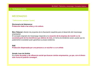 BLOQUE1: Patrocinio y mecenazgo. Conceptos básicos

1. TERMINOLOGÍA


 MECENAZGO
 * Definiciones variadas f (autor):

 Diccionario de Salamanca:
 Protección dada a las artes y a la cultura.


 Marc Rabanal, director de proyectos de la Asociación española para el desarrollo del mecenazgo
 empresarial:
 El concepto originario de mecenazgo responde a la vocación de la empresa de revertir a a la
 sociedad parte de los beneficios que obtiene de ésta, en forma de dividendo social, puesto que es
 justamente la sociedad quien garantiza su propia existencia.


 RAE
 Protección dispensada por una persona a un escritor o a un artista


 Amado Juan de Andrés
 Es el plus de poder y de influencia social que buscan ciertos empresarios, ya que, con el dinero
 solo nunca lo podrían conseguir.
 