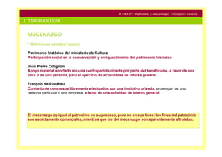 BLOQUE1: Patrocinio y mecenazgo. Conceptos básicos

1. TERMINOLOGÍA


 MECENAZGO
 * Definiciones variadas f (autor):

 Patrimonio histórico del ministerio de Cultura
 Participación social en la conservación y enriquecimiento del patrimonio histórico

 Jean Pierre Colignon
 Apoyo material aportado sin una contrapartida directa por parte del beneficiario, a favor de una
 obra o de una persona, para el ejercicio de actividades de interés general.

 François de Panafieu
 Conjunto de concursos libremente efectuados por una iniciativa privada, provengan de una
 persona particular o una empresa, a favor de una actividad de interés general.




 El mecenazgo es igual al patrocinio en su proceso, pero no en sus fines: los fines del patrocinio
 son estrictamente comerciales, mientras que los del mecenazgo son aparentemente altruistas.
 