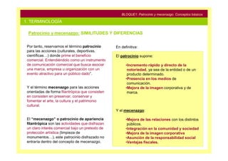 BLOQUE1: Patrocinio y mecenazgo. Conceptos básicos

1. TERMINOLOGÍA

 Patrocinio y mecenazgo: SIMILITUDES Y DIFERENCIAS


 Por tanto, reservamos el término patrocinio      En definitiva:
 para las acciones (culturales, deportivas,
 científicas…) donde prime el beneficio           El patrocinio supone:
 comercial. Entendiéndolo como un instrumento
 de comunicación comercial que busca asociar            •Incremento rápido y directo de la
 una marca, empresa u organización con un                notoriedad, ya sea de la entidad o de un
 evento atractivo para un público dado”.                 producto determinado.
                                                        •Presencia en los medios de
                                                         comunicación.
 Y el término mecenazgo para las acciones               •Mejora de la imagen corporativa y de
 orientadas de forma filantrópica que consisten          marca.
 en consisten en preservar, conservar y
 fomentar el arte, la cultura y el patrimonio
 cultural.
                                                  Y el mecenazgo:

 El “mecenazgo” o patrocinio de apariencia              •Mejora de las relaciones con los distintos
 filantrópica son las actividades que disfrazan          públicos.
 un claro interés comercial bajo un pretexto de         •Integración en la comunidad y sociedad
 protección artística (limpieza de                      •Mejora de la imagen corporativa
 monumentos…), este patrocinio disfrazado no            •Asunción de la responsabilidad social
 entraría dentro del concepto de mecenazgo.             •Ventajas fiscales.
 