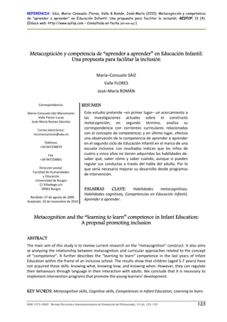 REFERENCIA: Sáiz, Maria–Consuelo; Flores, Valle & Román, José–María (2010). Metacognición y competencia
de “aprender a aprender” en Educación Infantil: Una propuesta para facilitar la inclusión. REIFOP, 13 (4).
(Enlace web: http://www.aufop.com – Consultada en fecha (dd–mm–aa):)
ISSN 1575–0965 · Revista Electrónica Interuniversitaria de Formación del Profesorado, 13 (4), 123–130 123
Metacognición y competencia de “aprender a aprender” en Educación Infantil:
Una propuesta para facilitar la inclusión
María–Consuelo SÁIZ 
Valle FLORES 
José–María ROMÁN 
Correspondencia: 
 
María–Consuelo Sáiz Manzanares 
Valle Flores–Lucas 
José–María Román Sánchez 
 
Correo electrónico: 
mcsmanzanares@ubu.es 
 
Teléfono: 
+34 947258074 
 
Fax:  
+34 947258861 
 
Dirección postal: 
Facultad de Humanidades  
y Educación 
Universidad de Burgos 
C/ Villadiego s/n 
09001 Burgos 
 
Recibido: 27 de agosto de 2009 
Aceptado: 10 de noviembre de 2010 
RESUMEN
Este estudio pretende –en primer lugar– un acercamiento a 
las  investigaciones  actuales  sobre  el  constructo 
metacognición;  en  segundo  término,  analiza  su 
correspondencia  con  corrientes  curriculares  relacionadas 
con el concepto de competencia; y en último lugar, efectúa 
una observación de la competencia de aprender a aprender 
en el segundo ciclo de Educación Infantil en el marco de una 
escuela  inclusiva.  Los  resultados  indican  que  los  niños  de 
cuatro y cinco años no tienen adquiridas las habilidades de: 
saber  qué,  saber  cómo  y  saber  cuándo,  aunque  si  pueden 
regular sus conductas a través del habla del adulto. Por lo 
que sería necesario mejorar su desarrollo desde programas 
de intervención. 
 
PALABRAS CLAVE: Habilidades  metacognitivas, 
Habilidades cognitivas, Competencias en Educación Infantil, 
Aprender a aprender.
Metacognition and the “learning to learn” competence in Infant Education:
A proposal promoting inclusion
ABSTRACT
The main aim of this study is to review current research on the “metacognition” construct. It also aims 
at analysing the relationship between metacognition and curricular approaches related to the concept 
of  “competence”.  It  further  describes  the  “learning  to  learn”  competence  in  the  last  years  of  Infant 
Education within the frame of an inclusive school. The results show that children (aged 5‐7 years) have 
not acquired these skills: knowing what, knowing how, and knowing when. However, they can regulate 
their behaviours through language in their interaction with adults. We conclude that it is necessary to 
implement intervention programs that promote the young learners’ development. 
 
KEY WORDS: Metacognitive skills, Cognitive skills, Competences in Infant Education, Learning to learn. 
 