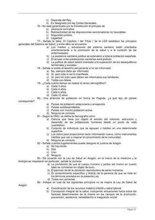 Página 10
c) Depende del Rey.
d) Es designado por las Cortes Generales.
76.- No está garantizado por la Constitución el principio de
a) Jerarquía normativa.
b) Retroactividad de las disposiciones sancionadoras no favorables.
c) Seguridad jurídica.
d) Legalidad.
77.- Señale la falsa. El Capítulo I del Título I de la LGS establece los principios
generales del Sistema de Salud, y entre ellos se encuentra
a) Los medios y actuaciones del sistema sanitario están orientados
prioritariamente a la promoción de la salud y a la curación de las
enfermedades.
b) La asistencia sanitaria pública se extenderá a toda la población española.
c) El acceso a las prestaciones sanitarias será gratuito.
d) La política de salud estará orientada a la superación de los desequilibrios
territoriales y sociales.
78.- Señale si existe el derecho del paciente a no ser informado
a) No, siempre debe ser informado.
b) Sí, pero sólo si así lo manifiesta.
c) Sí, pero en todo caso deben ser informados sus familiares.
d) Todas son falsas.
79.- ¿Cada cuánto tiempo se realiza el censo demográfico?
a) Cada 3 años.
b) Cada 4 años.
c) Cada 5 años.
d) Cada 10 años.
80.- Una pirámide de población en forma de Pagoda, ¿a qué tipo de países
corresponde?
a) Países de población estacionaria o envejecida.
b) Países subdesarrollados.
c) Países con mucha población activa.
d) Ninguna es correcta.
81.- Según la ONU, se define la demografía como
a) Ciencia que tiene por objeto el estudio del volumen, estructura y
desarrollo de las poblaciones humanas desde un punto de vista
cuantitativo.
b) Conjunto de individuos que se agrupan y habitan en una determinada
superficie.
c) Los datos para proporcionar tanto información nueva, como instrumentos
inéditos que van a mejorar el conocimiento de la comunidad.
d) Ninguna es correcta.
82.- Señala cuántos lugartenientes puede designar el Justicia de Aragón
a) No hay límite.
b) Dos.
c) Uno.
d) Ninguno.
83.- De acuerdo con la Ley de Salud en Aragón, en el marco de la medicina y la
biología se respetarán en particular, señale la correcta:
a) La prohibición de que el cuerpo humano o partes del mismo en cuanto
tales se conviertan en objeto de lucro.
b) El permiso de de la clonación reproductora de seres humanos.
c) El consentimiento especifico y directo de la persona de que se trate en
los términos previstos en la presente Ley
d) Todas son correctas
84.- Indique en cual de los siguientes principios no se inspira la Ley de Salud de
Aragón
a) Coordinación de los recursos materno infantil y salud laboral.
b) Concepción integral de la salud, incluyendo actuaciones hacia todos los
factores determinantes de la misma en los campos de la promoción,
prevención, asistencia, rehabilitación e integración social.
 