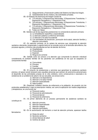Página 11
c) Aseguramiento y financiación pública del Sistema de Salud de Aragón.
d) Subsidiariedad de los medios y las actividades privadas.
85.- El Estatuto de Autonomía de Aragón consta de
a) 115 artículos, 6 Disposiciones Adicionales, 5 Disposiciones Transitorias, 1
Disposición Derogatoria y 1 Disposición Final.
b) 120 artículos, 7 Disposiciones Adicionales, 6 Disposiciones Transitorias, 1
Disposición Derogatoria y 1 Disposición Final.
c) 115 artículos, 5 Disposiciones Adicionales, 6 Disposiciones Transitorias, 1
Disposición Derogatoria y 1 Disposición Final.
d) Todas son falsas.
86.- Señale cual de las siguientes prestaciones no comprende la atención primaria:
a) La rehabilitación especÍfica y especializada
b) La atención paliativa a enfermos terminales
c) La atención a la salud bucodental
d) Las actividades de prevención, promoción de la salud, atención familiar y
atención comunitaria.
87.- En atención primaria, en la cartera de servicios que comprende la atención
sanitaria a demanda, programada y urgente tanto en la consulta como en el domicilio del enfermo, los
procesos agudos y crónicos más prevalentes se han de atender de forma:
a) Hospitalizada
b) Protocolizada
c) Especial
d) Ninguna es correcta
88.- Señale como se conoce a la atención que comprende la atención individual
considerando el contexto familiar de los pacientes con problemas en los que se sospecha un
componente familiar
a) Comunitaria
b) Primaria
c) Familiar
d) Especializada
89.- El conjunto de prestaciones y servicios que garantizan la asistencia sanitaria
precisa y el apoyo social necesario para aquellas personas que carecen de autonomía personal para
el desarrollo de las actividades propias de la vida cotidiana, como consecuencia o asociada a la
existencia de un problema de salud o de sus secuelas, se conoce como:
a) Atención a la dependencia
b) Atención a la salud mental
c) Atención especializada
d) Salud publica
90.- Dispensar cuidados directos de enfermería a la población, de acuerdo con los
protocolos establecidos o bajo la prescripción médica, así como la aplicación de medios diagnósticos
y terapéuticos, es una función de:
a) Personal medico
b) Personal de administración
c) Personal laboral
d) Personal de enfermería
91.- El primer elemento de un proceso permanente de asistencia sanitaria se
constituye en:
a) Atención primaria
b) Atención especializada
c) Atención integral
d) Atención domiciliaria
92.- En la sectorización del territorio a nivel de atención primaria, aparecen las/los
llamadas/os:
a) Áreas de salud
b) Sectores sanitarios
c) Zonas básicas de salud
d) Centros de salud
 