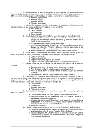 Página 12
93.- Señale qué tipo de atención constituye la función central y principal del Sistema
Nacional de Salud, representa el primer nivel de contacto del individuo, la familia y comunidad con el
SNS, y además constituye e primer elemento de un proceso permanente de asistencia sanitaria:
a) Atención especializada
b) Atención integral
c) Atención primaria
d) Atención continuada
94.- Albergar los recursos materiales precisos para la realización de las exploraciones
complementarias de que se pueda disponer en la zona, es una función de:
a) Área de salud
b) Centro de salud
c) Sector sanitario
d) Centro de salud
95.- Señale cuál de los siguientes, no forma parte del equipo de atención primaria:
a) Los Farmacéuticos titulares radicados en la Zona colaborarán con el
Equipo, de acuerdo con criterios operativos y fórmulas flexibles en la
forma en que se determine.
b) Los trabajadores sociales o asistentes sociales
c) Los Veterinarios titulares radicados en la Zona podrán integrarse en el
Equipo de Atención Primaria, aplicando criterios operativos y de
colaboración en la forma en que se determine
d) Todas las anteriores forman parte del equipo de atención primaria
96.- En el medio rural la atención se prestará en un tiempo de mañana y otro de
tarde, en el Centro de Salud, consultorios locales y domicilio, tanto en: (señale la correcta):
a) Régimen ordinario
b) Régimen de urgencia
c) Régimen ordinario y régimen de urgencia
d) Régimen ordinario, régimen de urgencia y régimen de emergencia
97.- Señale cuáles de las siguientes son las estructuras básicas de la atención
primaria:
a) Zona de salud, centro de salud, equipo de atención primaria.
b) Área de salud, centro de salud, equipo de atención primaria.
c) Área de salud, zona de salud, centro de salud, equipo de atención
primaria.
d) Sector sanitario, área de salud, zona de salud, centro de salud.
98.- La actividad del Equipo de Atención Primaria se organizará mediante la fijación
de objetivos comunes para todos sus miembros que asumirán la puesta en marcha, desarrollo y
seguimiento de los Programas de Salud que se establezcan, en los que se especificarán las
funciones concretas asignadas a cada uno de ellos bajo el principio de:
a) Coordinación
b) cooperación
c) Atención continuada
d) Ninguna es correcta
99.- Señale cuáles de las siguientes no son funciones del Coordinador del equipo de
Atención Primaria:
a) Coordinar la actividad con otros Equipos, Servicios e Instituciones.
b) Responsabilizarse de los programas que con carácter ordinario o
excepcional pudieran establecerse.
c) Impulsar las relaciones del Equipo con los órganos de representación y
participación de la Comunidad. Asimismo actuará como Secretario del
Consejo de Dirección de su Centro de Salud.
d) Todas son correctas
100.- Señale cuál de las siguientes es una función del Coordinador de Enfermería:
a) Asumir la representación del Equipo, la dirección del personal del mismo
y de la administración de los servicios del Centro de Salud.
b) Responsabilizarse del cumplimiento de la normativa vigente en materia
de notificación y registro de Enfermedades de Declaración Obligatoria
(EDO) y brotes epidémicos.
 