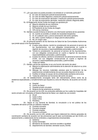 Página 3
17.- ¿En qué casos se puede proceder a la entrada en un domicilio particular?
a) En caso de resolución judicial exclusivamente.
b) En caso de delito flagrante o resolución judicial exclusivamente.
c) En caso de autorización del titular o resolución judicial exclusivamente.
d) En caso de autorización del titular, resolución judicial o flagrante delito.
18.- El Reglamento de las Cortes de Aragón se aprobará por
a) Mayoría absoluta de sus miembros
b) Mayoría simple de sus miembros
c) El Presidente de las Cortes de Aragón
d) 33% de los miembros
19.- Señale si puede limitarse el derecho a la información sanitaria de los pacientes
a) Sí, cuando se acredite un estado de necesidad terapéutica.
b) Sí, en cualquier caso y previa autorización del centro sanitario.
c) No, salvo cuando implique un riesgo para la salud pública.
d) No, en ningún caso.
20.- El personal sanitario de los Servicios de Salud de las Comunidades Autónomas
que preste apoyo a los Ayuntamientos
a) A estos solos efectos, tendrá la consideración de personal al servicio de
los Ayuntamientos, con sus obligadas consecuencias en cuanto a
régimen de recursos y responsabilidades personales y patrimoniales.
b) Tendrá la consideración de personal al servicio de los Ayuntamientos,
con sus obligadas consecuencias en cuanto a régimen de recursos y
responsabilidades personales y patrimoniales.
c) A todos los efectos, tendrá la consideración de personal al servicio de las
CCAA, con sus obligadas consecuencias en cuanto a régimen de
recursos y responsabilidades personales y patrimoniales.
d) Todas son falsas.
21.- Señale cual de las siguientes no es una función del centro de salud:
a) Mejorar la organización administrativa de la atención de salud en su zona
de influencia.
b) Albergar los recursos materiales precisos para la realización de las
exploraciones complementarias de que se pueda disponer en la zona.
c) Facilitar el trabajo en equipo de los profesionales sanitarios de la zona.
d) Todas las anteriores son funciones del centro de salud.
22.- El establecimiento encargado tanto del internamiento clínico como de la
asistencia especializada y complementaria que requiera su zona de influencia, de acuerdo con la LGS
es:
a) Hospital
b) Centro de Salud
c) Hospital privado vinculado
d) Ninguna de las anteriores es correcta
23.- De acuerdo con la LGS, los protocolos definidos por los cuales los hospitales del
sector privado son vinculados al Sistema Nacional de Salud, son objeto de una revisión:
a) Anual
b) Cada 2 años
c) Cada 5 años
d) Periódica
24.- Según la Ley General de Sanidad, la vinculación a la red pública de los
hospitales del sector privado se realizara mediante:
a) Contrato-concierto
b) Convenio singular
c) Contrato singular
d) Convenio-concierto
25.- De acuerdo con la LGS, señale que órgano elaborará los criterios generales de
coordinación sanitaria de acuerdo con las previsiones que le sean suministradas por las CCAA y el
asesoramiento y colaboración de los sindicatos y organizaciones empresariales:
a) Gobierno
b) Cortes Generales
c) Ministerios de Sanidad, servicios sociales e igualdad
d) Departamento de Sanidad, bienestar social y familia
 
