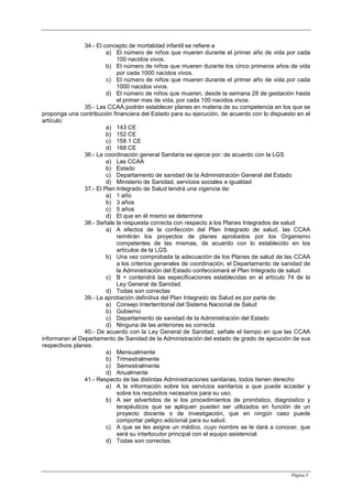 Página 5
34.- El concepto de mortalidad infantil se refiere a
a) El número de niños que mueren durante el primer año de vida por cada
100 nacidos vivos.
b) El número de niños que mueren durante los cinco primeros años de vida
por cada 1000 nacidos vivos.
c) El número de niños que mueren durante el primer año de vida por cada
1000 nacidos vivos.
d) El número de niños que mueren, desde la semana 28 de gestación hasta
el primer mes de vida, por cada 100 nacidos vivos.
35.- Las CCAA podrán establecer planes en materia de su competencia en los que se
proponga una contribución financiera del Estado para su ejecución, de acuerdo con lo dispuesto en el
artículo:
a) 143 CE
b) 152 CE
c) 158.1 CE
d) 168 CE
36.- La coordinación general Sanitaria se ejerce por: de acuerdo con la LGS
a) Las CCAA
b) Estado
c) Departamento de sanidad de la Administración General del Estado
d) Ministerio de Sanidad, servicios sociales e igualdad
37.- El Plan Integrado de Salud tendrá una vigencia de:
a) 1 año
b) 3 años
c) 5 años
d) El que en él mismo se determine
38.- Señale la respuesta correcta con respecto a los Planes Integrados de salud:
a) A efectos de la confección del Plan Integrado de salud, las CCAA
remitirán los proyectos de planes aprobados por los Organismo
competentes de las mismas, de acuerdo con lo establecido en los
artículos de la LGS.
b) Una vez comprobada la adecuación de los Planes de salud de las CCAA
a los criterios generales de coordinación, el Departamento de sanidad de
la Administración del Estado confeccionará el Plan Integrado de salud.
c) B + contendrá las especificaciones establecidas en el artículo 74 de la
Ley General de Sanidad.
d) Todas son correctas
39.- La aprobación definitiva del Plan Integrado de Salud es por parte de:
a) Consejo Interterritorial del Sistema Nacional de Salud
b) Gobierno
c) Departamento de sanidad de la Administración del Estado
d) Ninguna de las anteriores es correcta
40.- De acuerdo con la Ley General de Sanidad, señale el tiempo en que las CCAA
informaran al Departamento de Sanidad de la Administración del estado de grado de ejecución de sus
respectivos planes:
a) Mensualmente
b) Trimestralmente
c) Semestralmente
d) Anualmente
41.- Respecto de las distintas Administraciones sanitarias, todos tienen derecho
a) A la información sobre los servicios sanitarios a que puede acceder y
sobre los requisitos necesarios para su uso.
b) A ser advertidos de si los procedimientos de pronóstico, diagnóstico y
terapéuticos que se apliquen pueden ser utilizados en función de un
proyecto docente o de investigación, que en ningún caso puede
comportar peligro adicional para su salud.
c) A que se les asigne un médico, cuyo nombre se le dará a conocer, que
será su interlocutor principal con el equipo asistencial.
d) Todas son correctas.
 