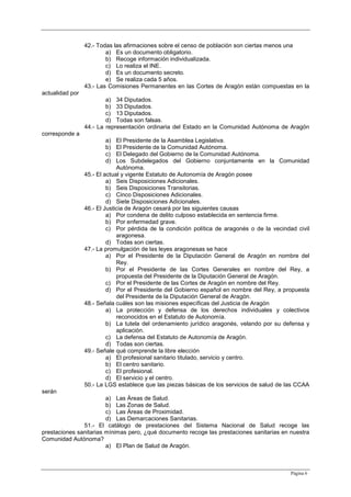 Página 6
42.- Todas las afirmaciones sobre el censo de población son ciertas menos una
a) Es un documento obligatorio.
b) Recoge información individualizada.
c) Lo realiza el INE.
d) Es un documento secreto.
e) Se realiza cada 5 años.
43.- Las Comisiones Permanentes en las Cortes de Aragón están compuestas en la
actualidad por
a) 34 Diputados.
b) 33 Diputados.
c) 13 Diputados.
d) Todas son falsas.
44.- La representación ordinaria del Estado en la Comunidad Autónoma de Aragón
corresponde a
a) El Presidente de la Asamblea Legislativa.
b) El Presidente de la Comunidad Autónoma.
c) El Delegado del Gobierno de la Comunidad Autónoma.
d) Los Subdelegados del Gobierno conjuntamente en la Comunidad
Autónoma.
45.- El actual y vigente Estatuto de Autonomía de Aragón posee
a) Seis Disposiciones Adicionales.
b) Seis Disposiciones Transitorias.
c) Cinco Disposiciones Adicionales.
d) Siete Disposiciones Adicionales.
46.- El Justicia de Aragón cesará por las siguientes causas
a) Por condena de delito culposo establecida en sentencia firme.
b) Por enfermedad grave.
c) Por pérdida de la condición política de aragonés o de la vecindad civil
aragonesa.
d) Todas son ciertas.
47.- La promulgación de las leyes aragonesas se hace
a) Por el Presidente de la Diputación General de Aragón en nombre del
Rey.
b) Por el Presidente de las Cortes Generales en nombre del Rey, a
propuesta del Presidente de la Diputación General de Aragón.
c) Por el Presidente de las Cortes de Aragón en nombre del Rey.
d) Por el Presidente del Gobierno español en nombre del Rey, a propuesta
del Presidente de la Diputación General de Aragón.
48.- Señala cuáles son las misiones específicas del Justicia de Aragón
a) La protección y defensa de los derechos individuales y colectivos
reconocidos en el Estatuto de Autonomía.
b) La tutela del ordenamiento jurídico aragonés, velando por su defensa y
aplicación.
c) La defensa del Estatuto de Autonomía de Aragón.
d) Todas son ciertas.
49.- Señale qué comprende la libre elección
a) El profesional sanitario titulado, servicio y centro.
b) El centro sanitario.
c) El profesional.
d) El servicio y el centro.
50.- La LGS establece que las piezas básicas de los servicios de salud de las CCAA
serán
a) Las Áreas de Salud.
b) Las Zonas de Salud.
c) Las Áreas de Proximidad.
d) Las Demarcaciones Sanitarias.
51.- El catálogo de prestaciones del Sistema Nacional de Salud recoge las
prestaciones sanitarias mínimas pero, ¿qué documento recoge las prestaciones sanitarias en nuestra
Comunidad Autónoma?
a) El Plan de Salud de Aragón.
 