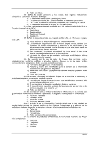 Página 8
d) Todas son falsas.
60.- Señale la opción verdadera y más exacta. Qué órganos institucionales
componen la Comunidad Autónoma de Aragón
a) El Presidente, la Diputación General y el Justicia.
b) La Diputación General, las Cortes Generales, el Presidente y el Justicia.
c) Las Cortes, el Presidente, la Diputación General o el Gobierno y el Justicia.
d) El Presidente, las Cortes de Aragón, la DGA y el Justicia.
61.- ¿Qué carácter tiene el estado español a tenor del contenido del artículo 16 de la
Constitución española de 1978?
a) Estado laico.
b) Estado católico.
c) Estado aconfesional.
d) Estado civil.
62.- Señale la respuesta correcta con respecto a el derecho a la información recogido
en la LSA:
a) No se reconoce el derecho de la persona a no ser informada.
b) La información proporcionada será lo menos amplia posible, verídica y se
expresará de manera comprensible y adecuada a las necesidades y los
requerimientos del paciente, con la finalidad de que éste pueda tomar las
decisiones de una manera autónoma.
c) Será presentada, de manera excepcional, de forma verbal, si bien ha de
dejarse constancia de la misma en la historia clínica.
d) Los datos del informe de alta quedarán registrados en el Conjunto Mínimo
Básico de datos del hospital.
63.- De acuerdo con la Ley de salud de Aragón, Los servicios, centros
establecimientos sanitarios, públicos y privados, deberán disponer y, en su caso, tendrán
permanentemente a disposición de los usuarios, señale la incorrecta:
a) Formularios de sugerencias y reclamaciones.
b) Personal y locales bien identificados para la atención de la información,
reclamaciones y sugerencias del público.
c) Información clara, escrita y comprensible sobre los derechos y deberes de los
usuarios.
d) Todas son correctas
64.- De acuerdo con la Ley de Salud en Aragón, en el marco de la medicina y la
biología se respetarán en particular, señale la correcta:
a) La prohibición de que el cuerpo humano o partes del mismo en cuanto tales
se conviertan en objeto de lucro.
b) El permiso de de la clonación reproductora de seres humanos.
c) El consentimiento especifico y directo de la persona de que se trate en los
términos previstos en la presente Ley
d) Todas son correctas
65.- De acuerdo con la LSA, el titular al derecho de información, es el paciente, pero
igualmente se informara a los familiares o personas a él allegadas, cuando preste su conformidad:
a) Voluntaria y expresa
b) Expresa o tácita
c) Voluntaria y tácita
d) Voluntaria, expresa o tácita
66.- El artículo 36 de la Constitución Española señala que la Ley regulará las
peculiaridades propias del régimen jurídico de los Colegios Profesionales y el ejercicio de las
profesiones tituladas, debiendo, su estructura interna y el funcionamiento de los Colegios, ser:
a) Paritarios.
b) Democráticos.
c) Homogéneos.
d) Todas las respuestas son correctas.
67.- En materia de productos farmacéuticos, la Comunidad Autónoma de Aragón
tiene competencia:
a) Exclusiva.
b) Compartida.
c) Ejecutiva.
d) Privativa.
 