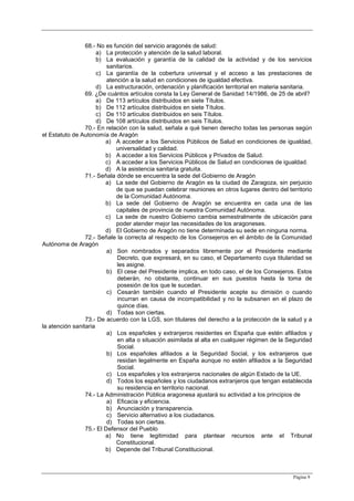 Página 9
68.- No es función del servicio aragonés de salud:
a) La protección y atención de la salud laboral.
b) La evaluación y garantía de la calidad de la actividad y de los servicios
sanitarios.
c) La garantía de la cobertura universal y el acceso a las prestaciones de
atención a la salud en condiciones de igualdad efectiva.
d) La estructuración, ordenación y planificación territorial en materia sanitaria.
69. ¿De cuántos artículos consta la Ley General de Sanidad 14/1986, de 25 de abril?
a) De 113 artículos distribuidos en siete Títulos.
b) De 112 artículos distribuidos en siete Títulos.
c) De 110 artículos distribuidos en seis Títulos.
d) De 108 artículos distribuidos en seis Títulos.
70.- En relación con la salud, señala a qué tienen derecho todas las personas según
el Estatuto de Autonomía de Aragón
a) A acceder a los Servicios Públicos de Salud en condiciones de igualdad,
universalidad y calidad.
b) A acceder a los Servicios Públicos y Privados de Salud.
c) A acceder a los Servicios Públicos de Salud en condiciones de igualdad.
d) A la asistencia sanitaria gratuita.
71.- Señala dónde se encuentra la sede del Gobierno de Aragón
a) La sede del Gobierno de Aragón es la ciudad de Zaragoza, sin perjuicio
de que se puedan celebrar reuniones en otros lugares dentro del territorio
de la Comunidad Autónoma.
b) La sede del Gobierno de Aragón se encuentra en cada una de las
capitales de provincia de nuestra Comunidad Autónoma.
c) La sede de nuestro Gobierno cambia semestralmente de ubicación para
poder atender mejor las necesidades de los aragoneses.
d) El Gobierno de Aragón no tiene determinada su sede en ninguna norma.
72.- Señale la correcta al respecto de los Consejeros en el ámbito de la Comunidad
Autónoma de Aragón
a) Son nombrados y separados libremente por el Presidente mediante
Decreto, que expresará, en su caso, el Departamento cuya titularidad se
les asigne.
b) El cese del Presidente implica, en todo caso, el de los Consejeros. Estos
deberán, no obstante, continuar en sus puestos hasta la toma de
posesión de los que le sucedan.
c) Cesarán también cuando el Presidente acepte su dimisión o cuando
incurran en causa de incompatibilidad y no la subsanen en el plazo de
quince días.
d) Todas son ciertas.
73.- De acuerdo con la LGS, son titulares del derecho a la protección de la salud y a
la atención sanitaria
a) Los españoles y extranjeros residentes en España que estén afiliados y
en alta o situación asimilada al alta en cualquier régimen de la Seguridad
Social.
b) Los españoles afiliados a la Seguridad Social, y los extranjeros que
residan legalmente en España aunque no estén afiliados a la Seguridad
Social.
c) Los españoles y los extranjeros nacionales de algún Estado de la UE.
d) Todos los españoles y los ciudadanos extranjeros que tengan establecida
su residencia en territorio nacional.
74.- La Administración Pública aragonesa ajustará su actividad a los principios de
a) Eficacia y eficiencia.
b) Anunciación y transparencia.
c) Servicio alternativo a los ciudadanos.
d) Todas son ciertas.
75.- El Defensor del Pueblo
a) No tiene legitimidad para plantear recursos ante el Tribunal
Constitucional.
b) Depende del Tribunal Constitucional.
 