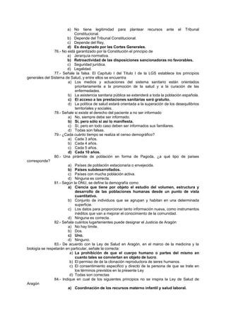 a) No tiene legitimidad para plantear recursos ante el Tribunal
Constitucional.
b) Depende del Tribunal Constitucional.
c) Depende del Rey.
d) Es designado por las Cortes Generales.
76.- No está garantizado por la Constitución el principio de
a) Jerarquía normativa.
b) Retroactividad de las disposiciones sancionadoras no favorables.
c) Seguridad jurídica.
d) Legalidad.
77.- Señale la falsa. El Capítulo I del Título I de la LGS establece los principios
generales del Sistema de Salud, y entre ellos se encuentra
a) Los medios y actuaciones del sistema sanitario están orientados
prioritariamente a la promoción de la salud y a la curación de las
enfermedades.
b) La asistencia sanitaria pública se extenderá a toda la población española.
c) El acceso a las prestaciones sanitarias será gratuito.
d) La política de salud estará orientada a la superación de los desequilibrios
territoriales y sociales.
78.- Señale si existe el derecho del paciente a no ser informado
a) No, siempre debe ser informado.
b) Sí, pero sólo si así lo manifiesta.
c) Sí, pero en todo caso deben ser informados sus familiares.
d) Todas son falsas.
79.- ¿Cada cuánto tiempo se realiza el censo demográfico?
a) Cada 3 años.
b) Cada 4 años.
c) Cada 5 años.
d) Cada 10 años.
80.- Una pirámide de población en forma de Pagoda, ¿a qué tipo de países
corresponde?
a) Países de población estacionaria o envejecida.
b) Países subdesarrollados.
c) Países con mucha población activa.
d) Ninguna es correcta.
81.- Según la ONU, se define la demografía como
a) Ciencia que tiene por objeto el estudio del volumen, estructura y
desarrollo de las poblaciones humanas desde un punto de vista
cuantitativo.
b) Conjunto de individuos que se agrupan y habitan en una determinada
superficie.
c) Los datos para proporcionar tanto información nueva, como instrumentos
inéditos que van a mejorar el conocimiento de la comunidad.
d) Ninguna es correcta.
82.- Señala cuántos lugartenientes puede designar el Justicia de Aragón
a) No hay límite.
b) Dos.
c) Uno.
d) Ninguno.
83.- De acuerdo con la Ley de Salud en Aragón, en el marco de la medicina y la
biología se respetarán en particular, señale la correcta:
a) La prohibición de que el cuerpo humano o partes del mismo en
cuanto tales se conviertan en objeto de lucro.
b) El permiso de de la clonación reproductora de seres humanos.
c) El consentimiento especifico y directo de la persona de que se trate en
los términos previstos en la presente Ley
d) Todas son correctas
84.- Indique en cual de los siguientes principios no se inspira la Ley de Salud de
Aragón
a) Coordinación de los recursos materno infantil y salud laboral.
 