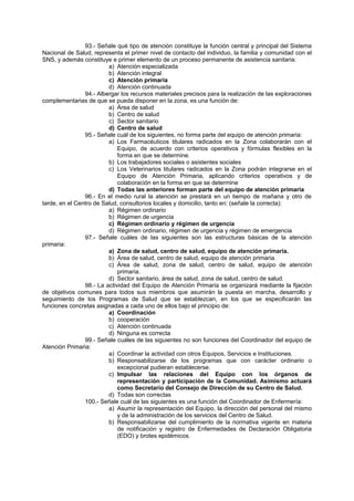 93.- Señale qué tipo de atención constituye la función central y principal del Sistema
Nacional de Salud, representa el primer nivel de contacto del individuo, la familia y comunidad con el
SNS, y además constituye e primer elemento de un proceso permanente de asistencia sanitaria:
a) Atención especializada
b) Atención integral
c) Atención primaria
d) Atención continuada
94.- Albergar los recursos materiales precisos para la realización de las exploraciones
complementarias de que se pueda disponer en la zona, es una función de:
a) Área de salud
b) Centro de salud
c) Sector sanitario
d) Centro de salud
95.- Señale cuál de los siguientes, no forma parte del equipo de atención primaria:
a) Los Farmacéuticos titulares radicados en la Zona colaborarán con el
Equipo, de acuerdo con criterios operativos y fórmulas flexibles en la
forma en que se determine.
b) Los trabajadores sociales o asistentes sociales
c) Los Veterinarios titulares radicados en la Zona podrán integrarse en el
Equipo de Atención Primaria, aplicando criterios operativos y de
colaboración en la forma en que se determine
d) Todas las anteriores forman parte del equipo de atención primaria
96.- En el medio rural la atención se prestará en un tiempo de mañana y otro de
tarde, en el Centro de Salud, consultorios locales y domicilio, tanto en: (señale la correcta):
a) Régimen ordinario
b) Régimen de urgencia
c) Régimen ordinario y régimen de urgencia
d) Régimen ordinario, régimen de urgencia y régimen de emergencia
97.- Señale cuáles de las siguientes son las estructuras básicas de la atención
primaria:
a) Zona de salud, centro de salud, equipo de atención primaria.
b) Área de salud, centro de salud, equipo de atención primaria.
c) Área de salud, zona de salud, centro de salud, equipo de atención
primaria.
d) Sector sanitario, área de salud, zona de salud, centro de salud.
98.- La actividad del Equipo de Atención Primaria se organizará mediante la fijación
de objetivos comunes para todos sus miembros que asumirán la puesta en marcha, desarrollo y
seguimiento de los Programas de Salud que se establezcan, en los que se especificarán las
funciones concretas asignadas a cada uno de ellos bajo el principio de:
a) Coordinación
b) cooperación
c) Atención continuada
d) Ninguna es correcta
99.- Señale cuáles de las siguientes no son funciones del Coordinador del equipo de
Atención Primaria:
a) Coordinar la actividad con otros Equipos, Servicios e Instituciones.
b) Responsabilizarse de los programas que con carácter ordinario o
excepcional pudieran establecerse.
c) Impulsar las relaciones del Equipo con los órganos de
representación y participación de la Comunidad. Asimismo actuará
como Secretario del Consejo de Dirección de su Centro de Salud.
d) Todas son correctas
100.- Señale cuál de las siguientes es una función del Coordinador de Enfermería:
a) Asumir la representación del Equipo, la dirección del personal del mismo
y de la administración de los servicios del Centro de Salud.
b) Responsabilizarse del cumplimiento de la normativa vigente en materia
de notificación y registro de Enfermedades de Declaración Obligatoria
(EDO) y brotes epidémicos.
 