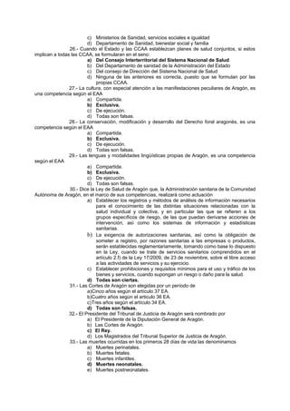 c) Ministerios de Sanidad, servicios sociales e igualdad
d) Departamento de Sanidad, bienestar social y familia
26.- Cuando el Estado y las CCAA establezcan planes de salud conjuntos, si estos
implican a todas las CCAA, se formularan en el seno:
a) Del Consejo Interterritorial del Sistema Nacional de Salud
b) Del Departamento de sanidad de la Administración del Estado
c) Del consejo de Dirección del Sistema Nacional de Salud
d) Ninguna de las anteriores es correcta, puesto que se formulan por las
propias CCAA.
27.- La cultura, con especial atención a las manifestaciones peculiares de Aragón, es
una competencia según el EAA
a) Compartida.
b) Exclusiva.
c) De ejecución.
d) Todas son falsas.
28.- La conservación, modificación y desarrollo del Derecho foral aragonés, es una
competencia según el EAA
a) Compartida.
b) Exclusiva.
c) De ejecución.
d) Todas son falsas.
29.- Las lenguas y modalidades lingüísticas propias de Aragón, es una competencia
según el EAA
a) Compartida.
b) Exclusiva.
c) De ejecución.
d) Todas son falsas.
30.- Dice la Ley de Salud de Aragón que, la Administración sanitaria de la Comunidad
Autónoma de Aragón, en el marco de sus competencias, realizará como actuación
a) Establecer los registros y métodos de análisis de información necesarios
para el conocimiento de las distintas situaciones relacionadas con la
salud individual y colectiva, y en particular las que se refieren a los
grupos específicos de riesgo, de las que puedan derivarse acciones de
intervención, así como los sistemas de información y estadísticas
sanitarias.
b) La exigencia de autorizaciones sanitarias, así como la obligación de
someter a registro, por razones sanitarias a las empresas o productos,
serán establecidas reglamentariamente, tomando como base lo dispuesto
en la Ley, cuando se trate de servicios sanitarios comprendidos en el
artículo 2.f) de la Ley 17/2009, de 23 de noviembre, sobre el libre acceso
a las actividades de servicios y su ejercicio.
c) Establecer prohibiciones y requisitos mínimos para el uso y tráfico de los
bienes y servicios, cuando supongan un riesgo o daño para la salud.
d) Todas son ciertas.
31.- Las Cortes de Aragón son elegidas por un período de
a)Cinco años según el artículo 37 EA.
b)Cuatro años según el articulo 36 EA.
c)Tres años según el artículo 34 EA.
d) Todas son falsas.
32.- El Presidente del Tribunal de Justicia de Aragón será nombrado por
a) El Presidente de la Diputación General de Aragón.
b) Las Cortes de Aragón.
c) El Rey.
d) Los Magistrados del Tribunal Superior de Justicia de Aragón.
33.- Las muertes ocurridas en los primeros 28 días de vida las denominamos
a) Muertes perinatales.
b) Muertes fetales.
c) Muertes infantiles.
d) Muertes neonatales.
e) Muertes postneonatales.
 